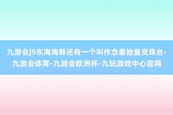 九游会J9东海海畔还有一个叫作念秦始皇受珠台-九游会体育-九游会欧洲杯-九玩游戏中心官网