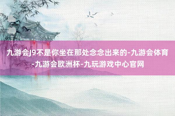 九游会J9不是你坐在那处念念出来的-九游会体育-九游会欧洲杯-九玩游戏中心官网