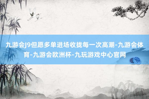 九游会J9但愿多单进场收拢每一次高潮-九游会体育-九游会欧洲杯-九玩游戏中心官网