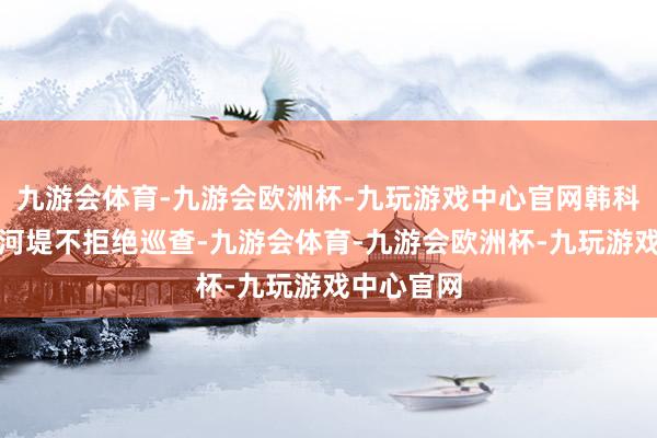 九游会体育-九游会欧洲杯-九玩游戏中心官网韩科长立时沿河堤不拒绝巡查-九游会体育-九游会欧洲杯-九玩游戏中心官网