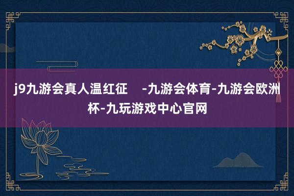 j9九游会真人温红征    -九游会体育-九游会欧洲杯-九玩游戏中心官网