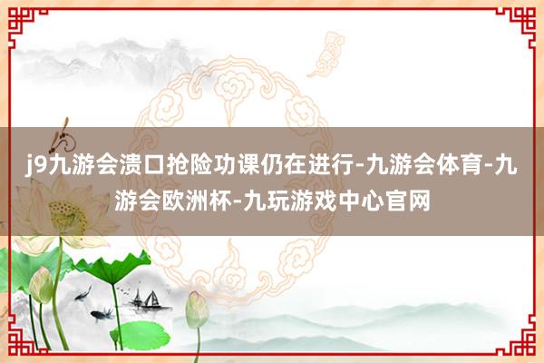 j9九游会溃口抢险功课仍在进行-九游会体育-九游会欧洲杯-九玩游戏中心官网