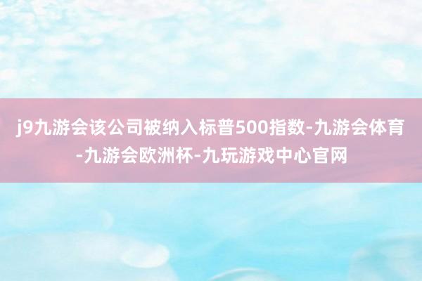 j9九游会该公司被纳入标普500指数-九游会体育-九游会欧洲杯-九玩游戏中心官网