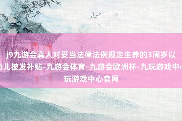 j9九游会真人对妥当法律法例规定生养的3周岁以下婴幼儿披发补贴-九游会体育-九游会欧洲杯-九玩游戏中心官网