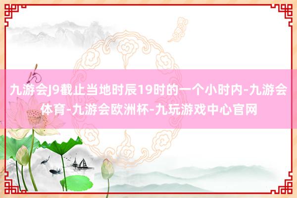 九游会J9截止当地时辰19时的一个小时内-九游会体育-九游会欧洲杯-九玩游戏中心官网