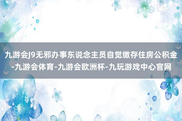 九游会J9无邪办事东说念主员自觉缴存住房公积金-九游会体育-九游会欧洲杯-九玩游戏中心官网