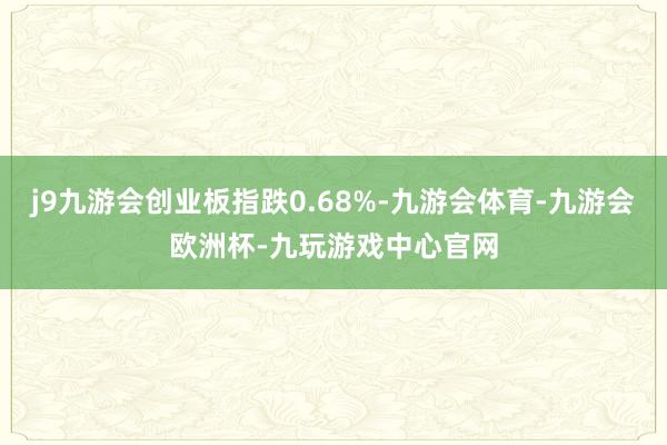 j9九游会创业板指跌0.68%-九游会体育-九游会欧洲杯-九玩游戏中心官网
