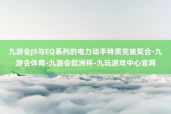 九游会J9与EQ系列的电力动手特质完竣契合-九游会体育-九游会欧洲杯-九玩游戏中心官网