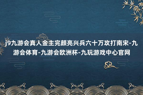 j9九游会真人金主完颜亮兴兵六十万攻打南宋-九游会体育-九游会欧洲杯-九玩游戏中心官网