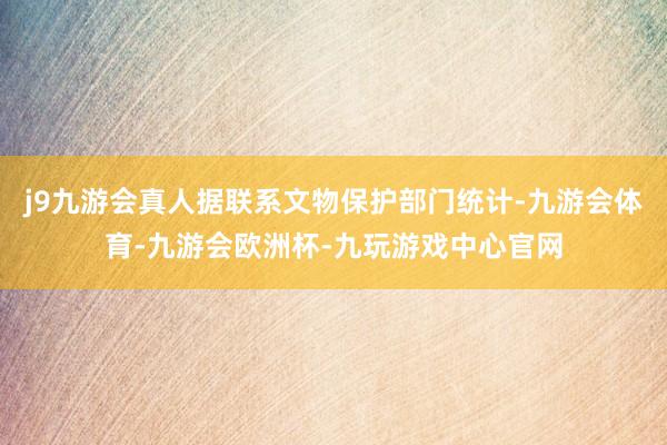 j9九游会真人据联系文物保护部门统计-九游会体育-九游会欧洲杯-九玩游戏中心官网