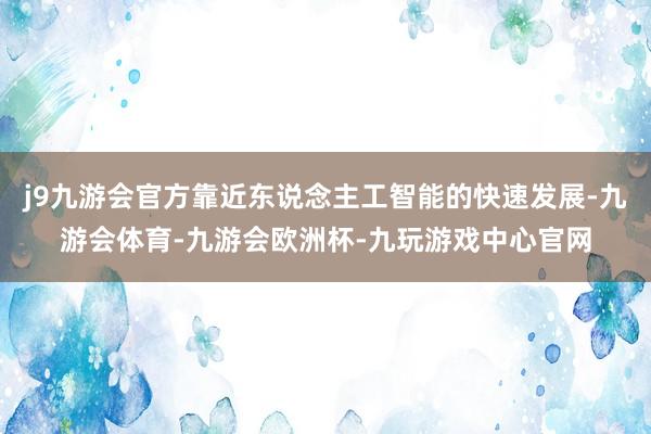 j9九游会官方靠近东说念主工智能的快速发展-九游会体育-九游会欧洲杯-九玩游戏中心官网