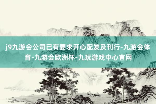 j9九游会公司已有要求开心配发及刊行-九游会体育-九游会欧洲杯-九玩游戏中心官网