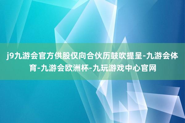 j9九游会官方供股仅向合伙历鼓吹提呈-九游会体育-九游会欧洲杯-九玩游戏中心官网