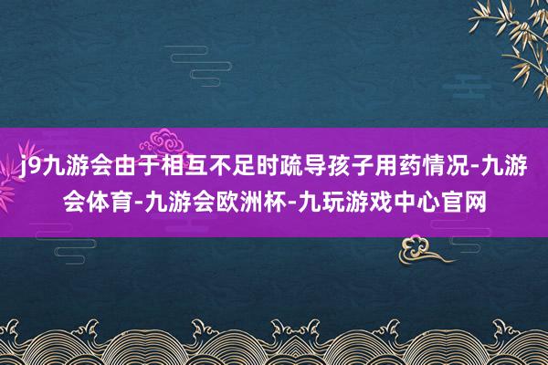j9九游会由于相互不足时疏导孩子用药情况-九游会体育-九游会欧洲杯-九玩游戏中心官网