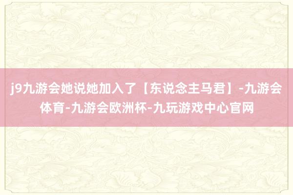 j9九游会她说她加入了【东说念主马君】-九游会体育-九游会欧洲杯-九玩游戏中心官网