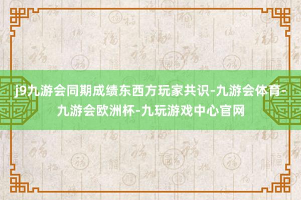 j9九游会同期成绩东西方玩家共识-九游会体育-九游会欧洲杯-九玩游戏中心官网