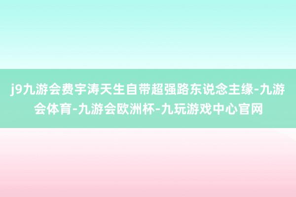 j9九游会费宇涛天生自带超强路东说念主缘-九游会体育-九游会欧洲杯-九玩游戏中心官网