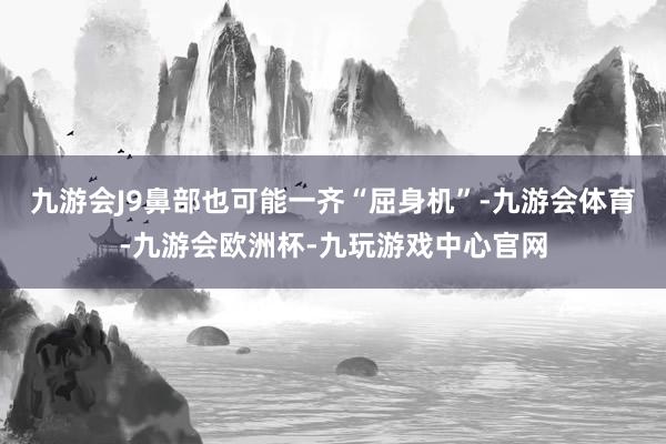九游会J9鼻部也可能一齐“屈身机”-九游会体育-九游会欧洲杯-九玩游戏中心官网