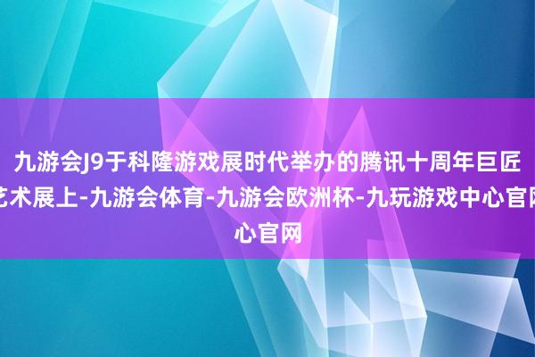 九游会J9于科隆游戏展时代举办的腾讯十周年巨匠艺术展上-九游会体育-九游会欧洲杯-九玩游戏中心官网