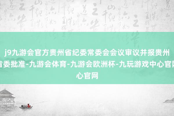 j9九游会官方贵州省纪委常委会会议审议并报贵州省委批准-九游会体育-九游会欧洲杯-九玩游戏中心官网