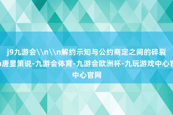j9九游会\n\n解约示知与公约商定之间的碎裂\n唐显策说-九游会体育-九游会欧洲杯-九玩游戏中心官网