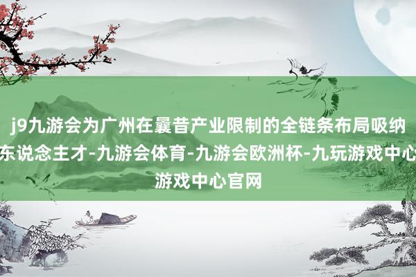 j9九游会为广州在曩昔产业限制的全链条布局吸纳优质东说念主才-九游会体育-九游会欧洲杯-九玩游戏中心官网