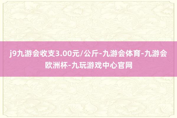 j9九游会收支3.00元/公斤-九游会体育-九游会欧洲杯-九玩游戏中心官网
