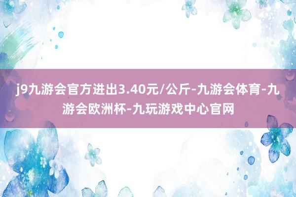 j9九游会官方进出3.40元/公斤-九游会体育-九游会欧洲杯-九玩游戏中心官网
