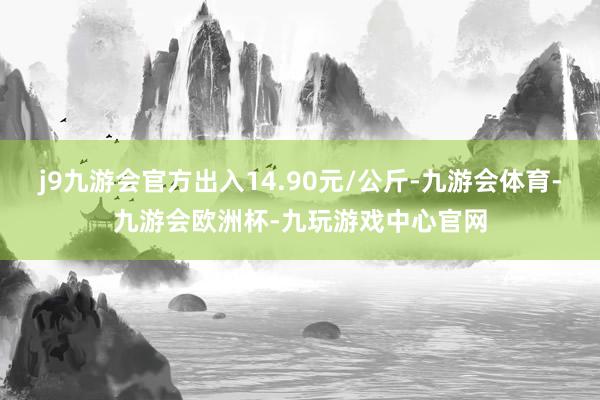 j9九游会官方出入14.90元/公斤-九游会体育-九游会欧洲杯-九玩游戏中心官网