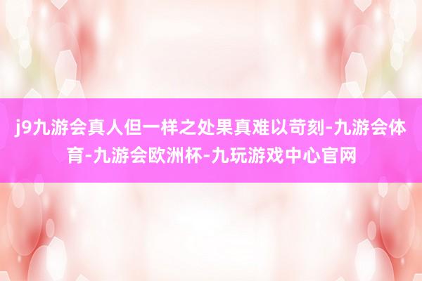 j9九游会真人但一样之处果真难以苛刻-九游会体育-九游会欧洲杯-九玩游戏中心官网