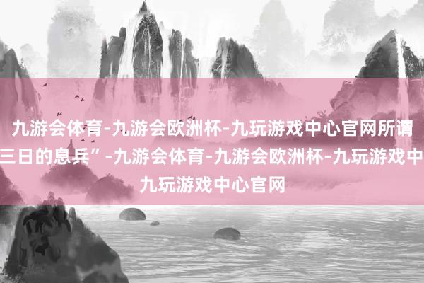 九游会体育-九游会欧洲杯-九玩游戏中心官网所谓“为期三日的息兵”-九游会体育-九游会欧洲杯-九玩游戏中心官网