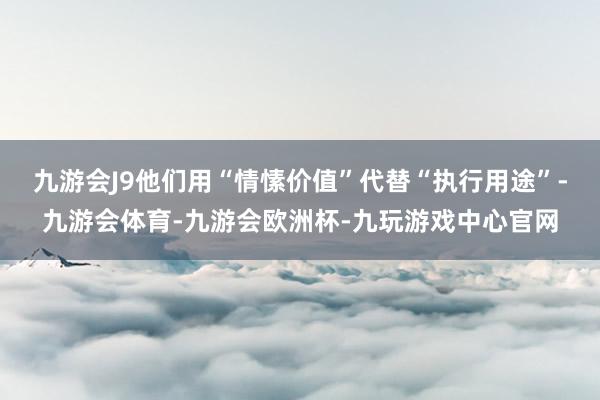 九游会J9他们用“情愫价值”代替“执行用途”-九游会体育-九游会欧洲杯-九玩游戏中心官网