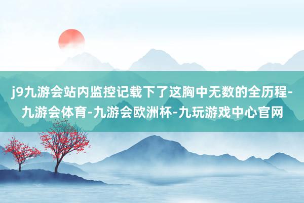j9九游会站内监控记载下了这胸中无数的全历程-九游会体育-九游会欧洲杯-九玩游戏中心官网