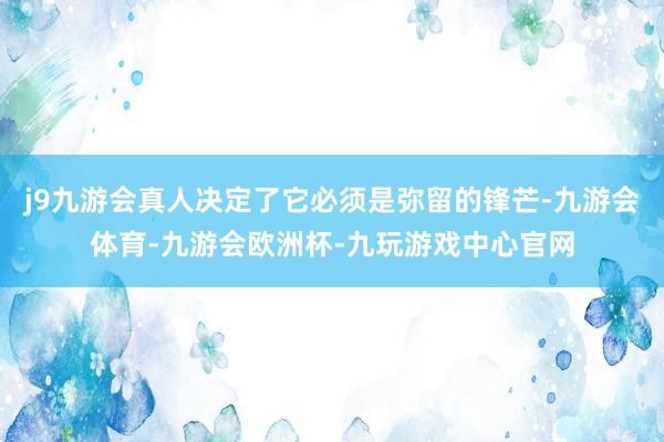 j9九游会真人决定了它必须是弥留的锋芒-九游会体育-九游会欧洲杯-九玩游戏中心官网