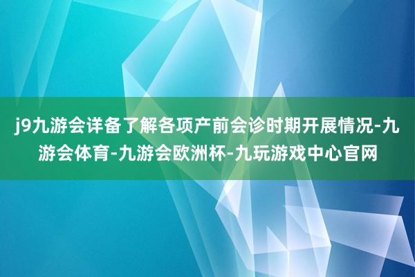 j9九游会详备了解各项产前会诊时期开展情况-九游会体育-九游会欧洲杯-九玩游戏中心官网