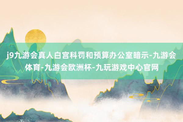 j9九游会真人白宫科罚和预算办公室暗示-九游会体育-九游会欧洲杯-九玩游戏中心官网