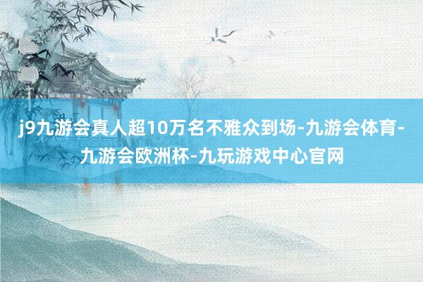 j9九游会真人超10万名不雅众到场-九游会体育-九游会欧洲杯-九玩游戏中心官网