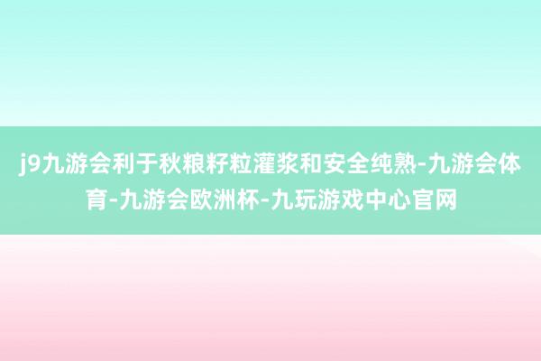 j9九游会利于秋粮籽粒灌浆和安全纯熟-九游会体育-九游会欧洲杯-九玩游戏中心官网