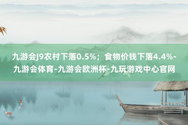 九游会J9农村下落0.5%；食物价钱下落4.4%-九游会体育-九游会欧洲杯-九玩游戏中心官网