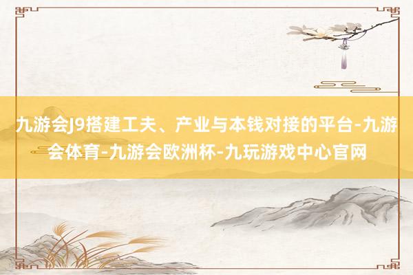 九游会J9搭建工夫、产业与本钱对接的平台-九游会体育-九游会欧洲杯-九玩游戏中心官网