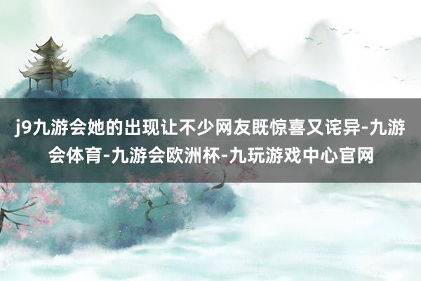 j9九游会她的出现让不少网友既惊喜又诧异-九游会体育-九游会欧洲杯-九玩游戏中心官网