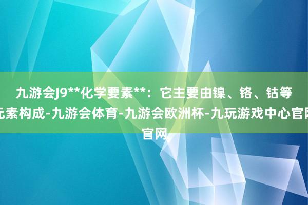 九游会J9**化学要素**：它主要由镍、铬、钴等元素构成-九游会体育-九游会欧洲杯-九玩游戏中心官网