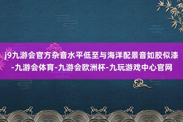 j9九游会官方杂音水平低至与海洋配景音如胶似漆-九游会体育-九游会欧洲杯-九玩游戏中心官网