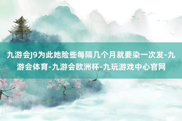 九游会J9为此她险些每隔几个月就要染一次发-九游会体育-九游会欧洲杯-九玩游戏中心官网