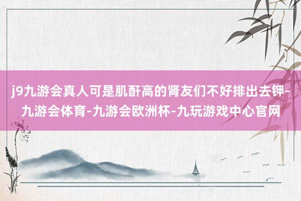 j9九游会真人可是肌酐高的肾友们不好排出去钾-九游会体育-九游会欧洲杯-九玩游戏中心官网