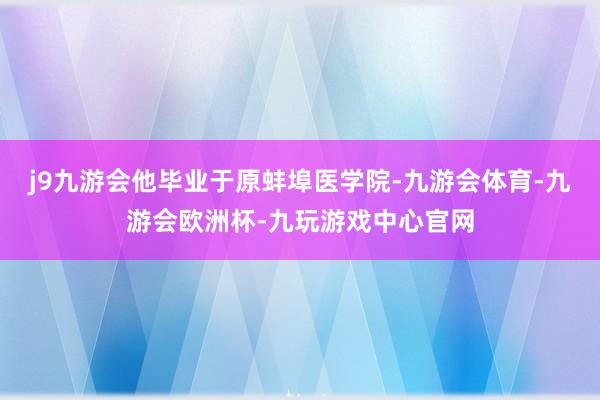 j9九游会他毕业于原蚌埠医学院-九游会体育-九游会欧洲杯-九玩游戏中心官网
