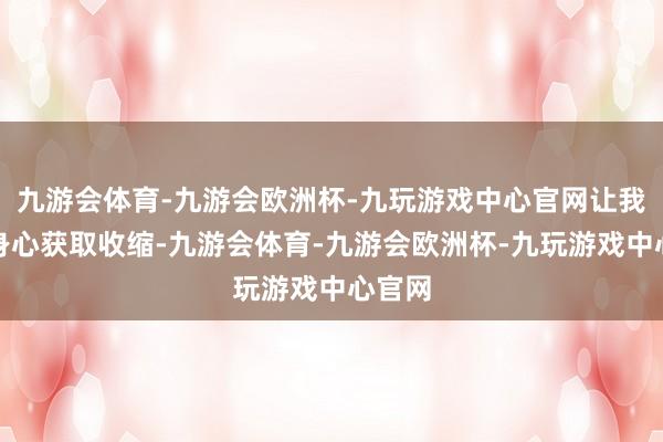 九游会体育-九游会欧洲杯-九玩游戏中心官网让我方的身心获取收缩-九游会体育-九游会欧洲杯-九玩游戏中心官网