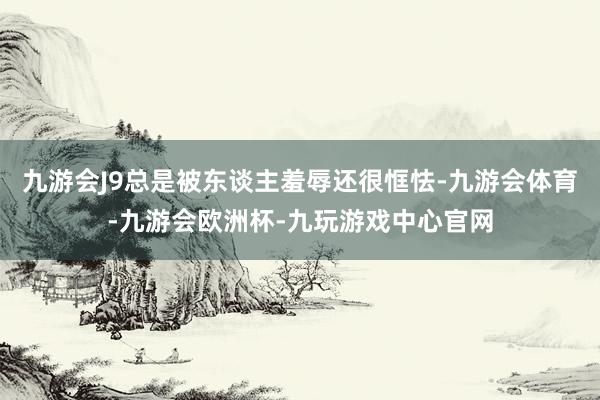 九游会J9总是被东谈主羞辱还很恇怯-九游会体育-九游会欧洲杯-九玩游戏中心官网