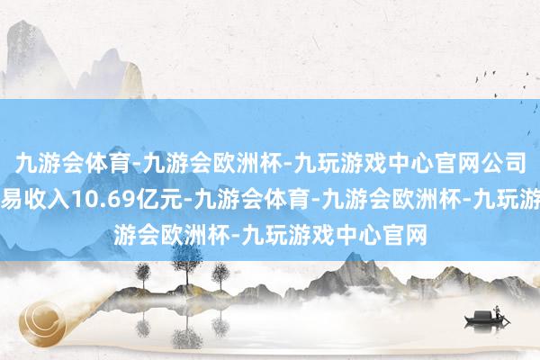 九游会体育-九游会欧洲杯-九玩游戏中心官网公司前三季度贸易收入10.69亿元-九游会体育-九游会欧洲杯-九玩游戏中心官网