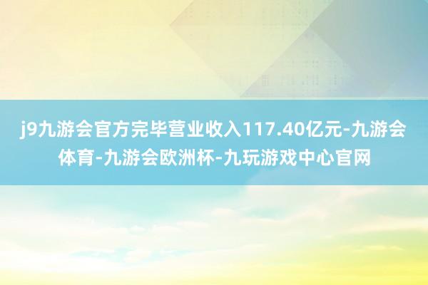 j9九游会官方完毕营业收入117.40亿元-九游会体育-九游会欧洲杯-九玩游戏中心官网